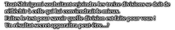 Tout Shinigami souhaitant rejoindre les treize divisions se doit de réfléchir à celle qui lui conviendrait le mieux. Faites le test pour savoir quelle division est faite pour vous ! Un résultat secret apparaîtra peut-être...?